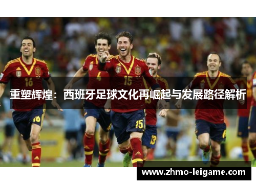 重塑辉煌：西班牙足球文化再崛起与发展路径解析