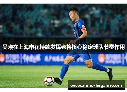 吴曦在上海申花持续发挥老将核心稳定球队节奏作用 吴曦在上海申花持续发挥老将核心稳定球队节奏作用