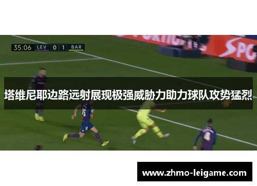 塔维尼耶边路远射展现极强威胁力助力球队攻势猛烈