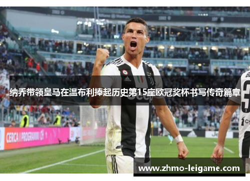 纳乔带领皇马在温布利捧起历史第15座欧冠奖杯书写传奇篇章