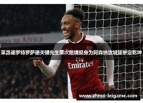 莱昂德罗特罗萨德关键先生屡次绝境挺身为阿森纳攻城拔寨定乾坤